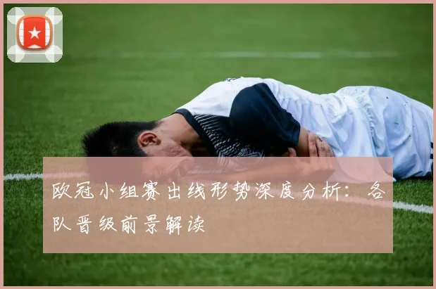 欧冠小组赛出线形势深度分析：各队晋级前景解读