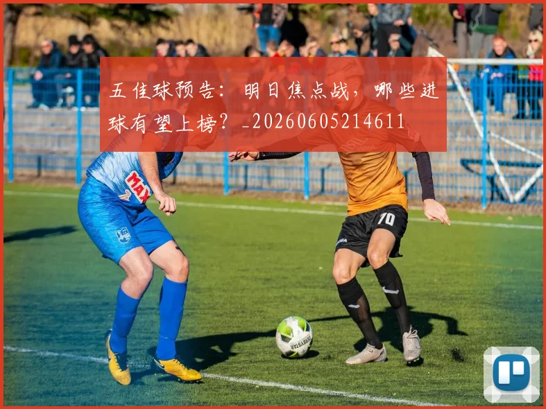 五佳球预告：明日焦点战，哪些进球有望上榜？_20260605214611