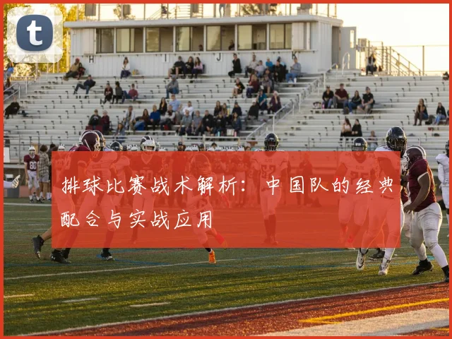 排球比赛战术解析：中国队的经典配合与实战应用