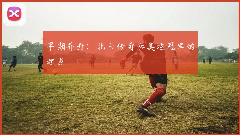 早期乔丹：北卡传奇和奥运冠军的起点