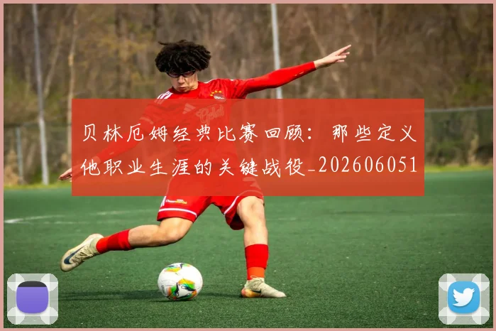 贝林厄姆经典比赛回顾:那些定义他职业生涯的关键战役_20260605171444_20260703181958