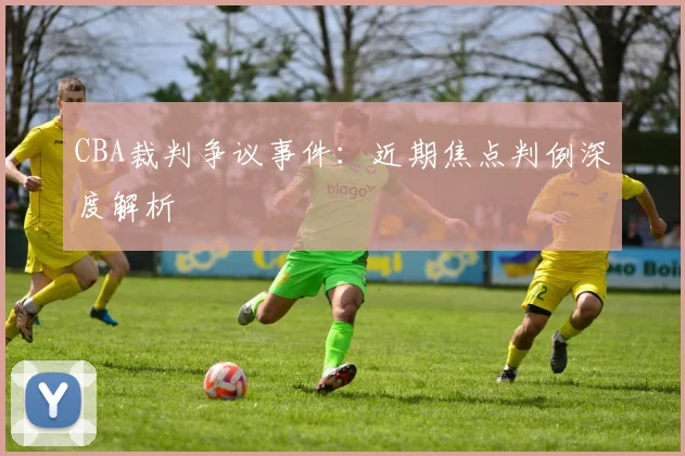CBA裁判争议事件：近期焦点判例深度解析