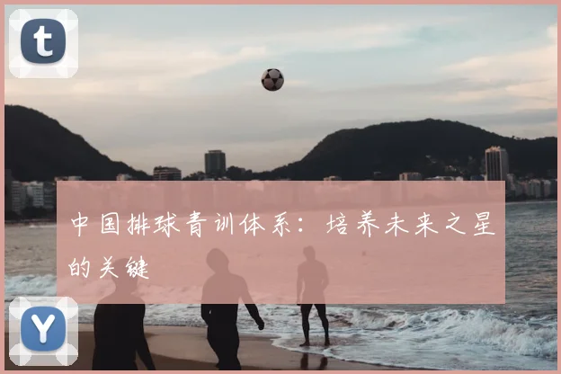 中国排球青训体系:培养未来之星的关键