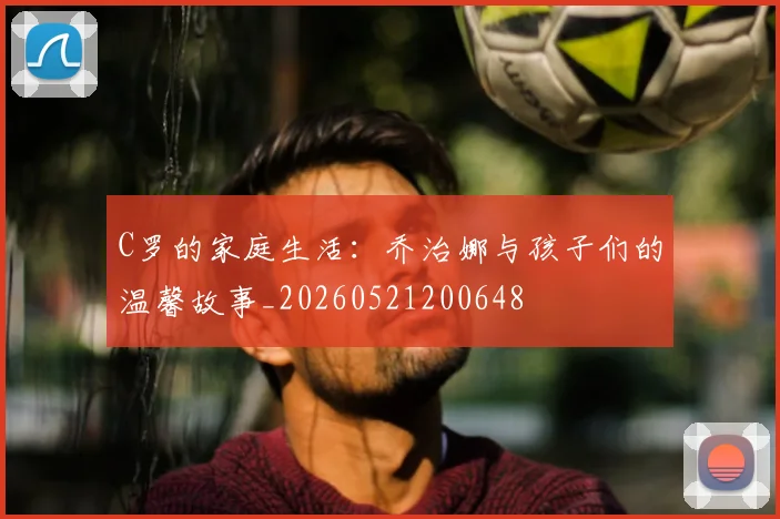 C罗的家庭生活:乔治娜与孩子们的温馨故事_20260521200648