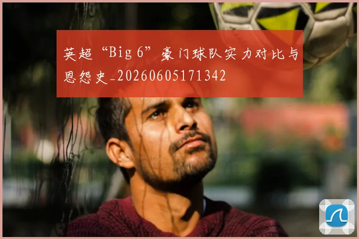 英超“Big 6”豪门球队实力对比与恩怨史_20260605171342