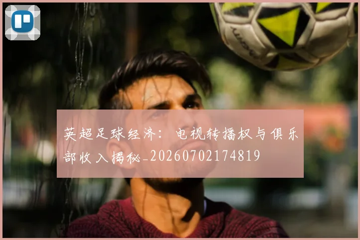 英超足球经济:电视转播权与俱乐部收入揭秘_20260702174819