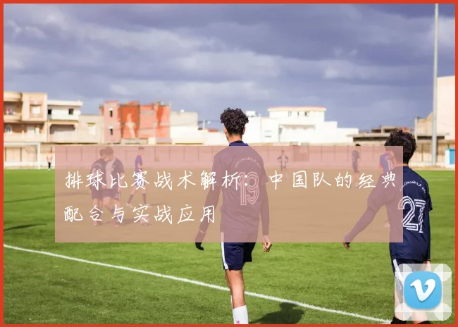 排球比赛战术解析:中国队的经典配合与实战应用