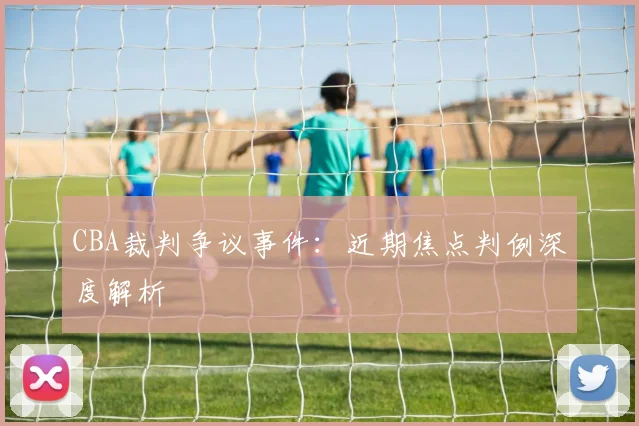 CBA裁判争议事件：近期焦点判例深度解析