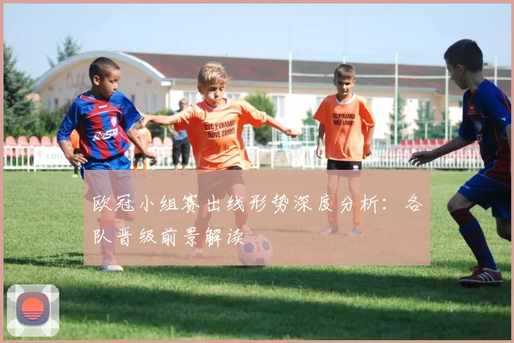 欧冠小组赛出线形势深度分析:各队晋级前景解读