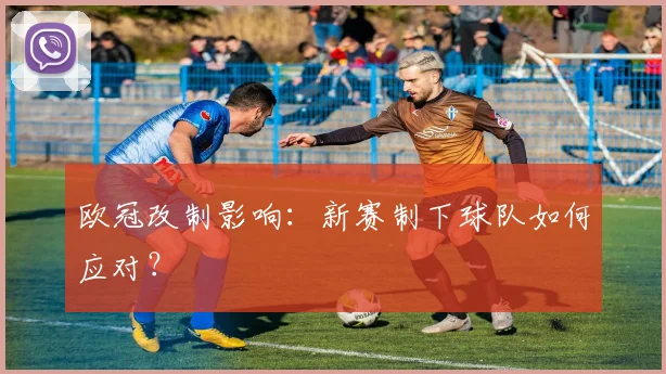 欧冠改制影响:新赛制下球队如何应对?
