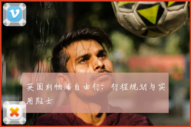 英国利物浦自由行:行程规划与实用贴士
