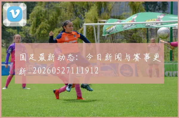 国足最新动态：今日新闻与赛事更新_20260527111912
