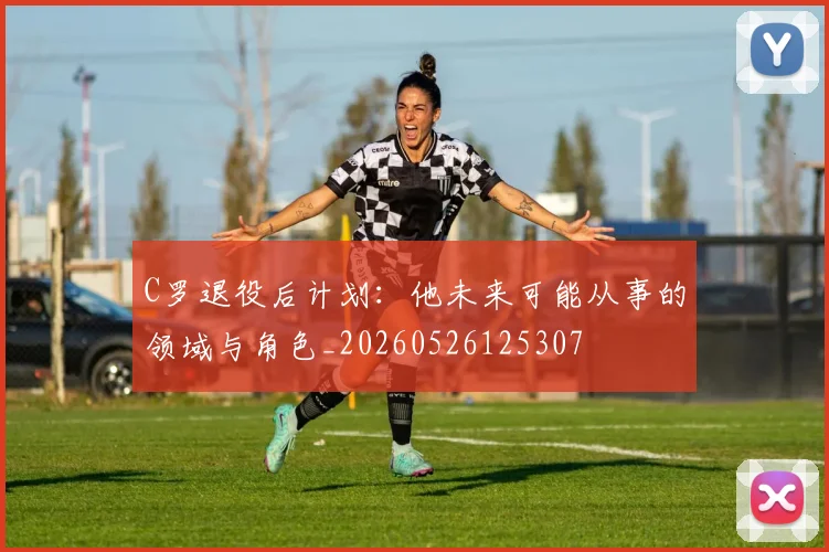 C罗退役后计划:他未来可能从事的领域与角色_20260526125307