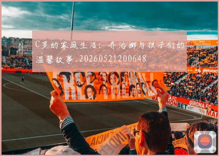 C罗的家庭生活:乔治娜与孩子们的温馨故事_20260521200648